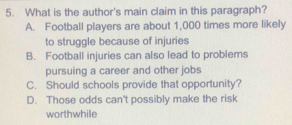 What is the author's main claim in this paragraph?
A. Football players are about 1,000 times more likely
to struggle because of injuries
B. Football injuries can also lead to problems
pursuing a career and other jobs
C. Should schools provide that opportunity?
D. Those odds can't possibly make the risk
worthwhile