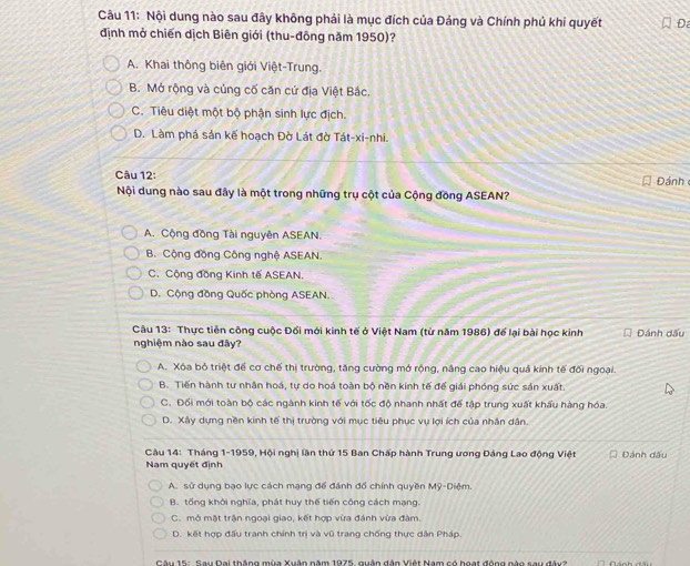 Nội dung nào sau đây không phải là mục đích của Đảng và Chính phủ khi quyết Đ
định mở chiến dịch Biên giới (thu-đông năm 1950)?
A. Khai thông biên giới Việt-Trung.
B. Mở rộng và củng cố căn cứ địa Việt Bắc
C. Tiêu diệt một bộ phận sinh lực địch.
D. Làm phá sản kế hoạch Đờ Lát đờ Tát-xi-nhi.
Câu 12:  Đánh
Nội dung nào sau đây là một trong những trụ cột của Cộng đồng ASEAN?
A. Cộng đồng Tài nguyên ASEAN.
B. Cộng đồng Công nghệ ASEAN.
C. Cộng đồng Kinh tế ASEAN.
D. Cộng đồng Quốc phòng ASEAN.
Câu 13: Thực tiên công cuộc Đối mới kinh tế ở Việt Nam (từ năm 1986) để lại bài học kinh Dánh dấu
nghiệm nào sau đây?
A. Xóa bỏ triệt để cơ chế thị trường, tăng cường mở rộng, nâng cao hiệu quả kinh tế đối ngoại.
B. Tiến hành tư nhân hoá, tự do hoá toàn bộ nền kinh tế đế giải phóng sức sản xuất.
C. Đối mới toàn bộ các ngành kinh tế với tốc độ nhanh nhất để tập trung xuất khẩu hàng hóa.
D. Xây dựng nền kinh tế thị trường với mục tiêu phục vụ lợi ích của nhân dân.
Câu 14: Tháng 1-1959, Hội nghị lần thứ 15 Ban Chấp hành Trung ương Đảng Lao động Việt Đánh dấu
Nam quyết định
A. sử dụng bạo lực cách mạng để đánh đổ chính quyền Mỹ-Diệm.
B. tổng khởi nghĩa, phát huy thế tiến công cách mạng.
C. mở mật trận ngoại giao, kết hợp vừa đánh vừa đàm.
D. kết hợp đấu tranh chính trị và vũ trang chống thực dân Pháp
Câu 15: Sau Dai thắng mùa Xuân năm 1975, quân dân Việt Nam có hoạt động nào sau đây?