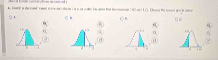 (Round to tour decimal plases as needed ) 
e. Sketch a standard normal curve and shade the area under the curve that lies bebween 0.63 and 4.78. Chouse the carred gragh tatce 
A. 
θ.
6
D.
0
o 
a
07
(4