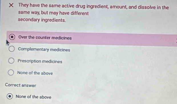 They have the same active drug ingredient, amount, and dissolve in the
same way, but may have different
secondary ingredients.
Over the counter medicines
Complementary medicines
Prescription medicines
None of the above
Correct answer
None of the above