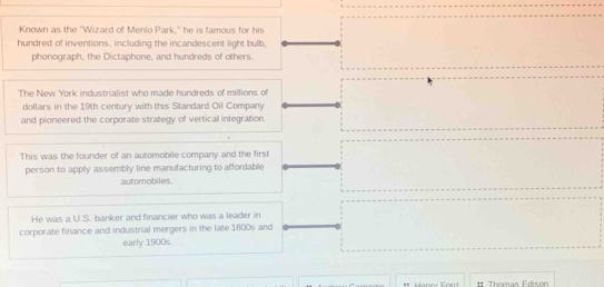 Known as the 'Wizard of Menlo Park," he is famous for his 
hundred of inventions, including the incandescent light bulb, 
phonograph, the Dictaphone, and hundreds of others. 
The New York industrialist who made hundreds of millions of 
dollars in the 19th century with this Standard Oil Company 
and pioneered the corporate strategy of vertical integration. 
This was the founder of an automobile company and the first 
person to apply assembly line manufacturing to affordable 
automobiles 
He was a U.S. banker and financier who was a leader in 
corporate finance and industrial mergers in the late 1800s and 
early 1900s. 
. Thomas Edison