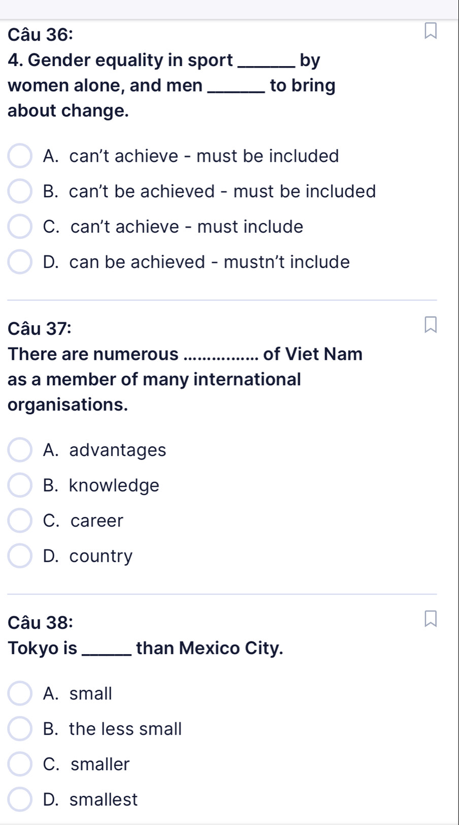 Gender equality in sport _by
women alone, and men_ to bring
about change.
A. can't achieve - must be included
B. can't be achieved - must be included
C. can't achieve - must include
D. can be achieved - mustn't include
Câu 37:
There are numerous _of Viet Nam
as a member of many international
organisations.
A. advantages
B. knowledge
C. career
D. country
Câu 38:
Tokyo is_ than Mexico City.
A. small
B. the less small
C. smaller
D. smallest