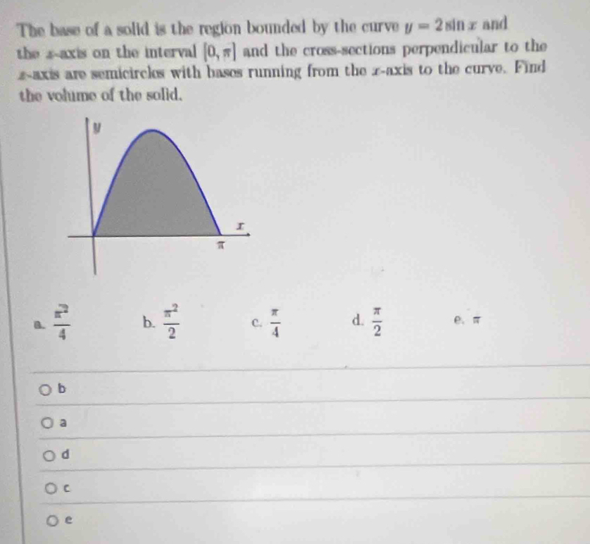 The base of a solid is the region bounded by the curve y=2sin x and
the s-axis on the interval [0,π ] and the cross-sections perpendicular to the
zaxis are semicircks with bases running from the z -axis to the curve. Find
the volume of the solid.
B.  π^2/4  b.  π^2/2  C.  π /4  d.  π /2  e、 π
b
a
d
C
e