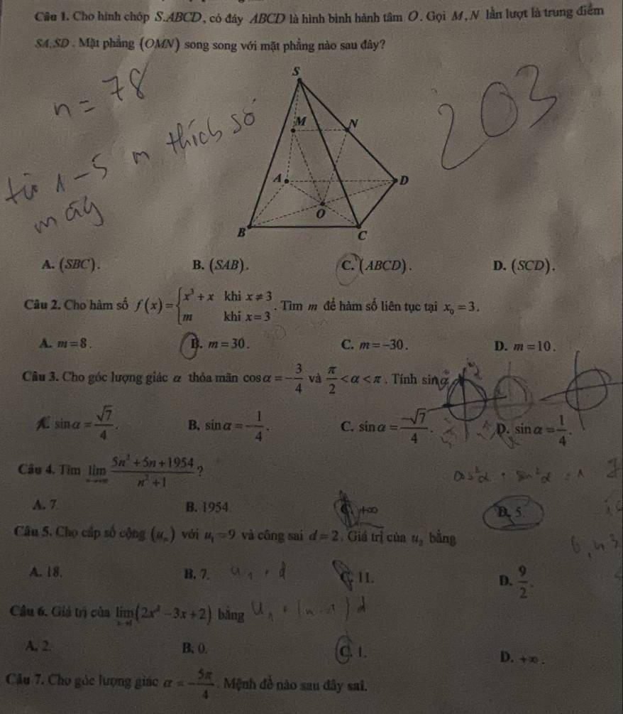 Cho hình chóp S. ABCD, có đáy ABCD là hình bình hành tâm O. Gọi M, N lần lượt là trung điểm
SA.SD . Mặt phẳng (OMN) song song với mặt phẳng nào sau đây?
A. (SBC). B. (SAB ). C. (ABCD). D.(SCD).
Câu 2. Cho hàm số f(x)=beginarrayl x^3+xkhix!= 3 mkhix=3endarray.. Tìm m để hàm số liên tục tại x_0=3.
A. m=8. B. m=30. C. m=-30. D. m=10. 
Câu 3. Cho góc lượng giác ư thỏa mãn cos alpha =- 3/4  và  π /2  . Tính s 1
sin alpha = sqrt(7)/4 . B. sin alpha =- 1/4 . C. sin a= (-sqrt(7))/4 . D. sin alpha = 1/4 . 
Câu 4. Tìm limlimits _nto ∈fty  (5n^3+5n+1954)/n^2+1  ?
A. 7 B. 1954 C +∞ B. 5.
Câu 5. Cho cấp số cộng (u_n) với u_1=9 và công sai d=2. Giá trị của u_2 bằng
A. 18. B. 7. 11. D.  9/2 . 
Câu 6. Giả trị của limlimits _xto 1(2x^2-3x+2) bǎng
A. 2 B, ().
C. 1.
D. +∈fty
Câu 7. Cho góc lượng giác alpha =- 5π /4  Mệnh đề nào sau đây sai.