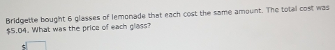 Bridgette bought 6 glasses of lemonade that each cost the same amount. The total cost was
$5.04. What was the price of each glass?
$