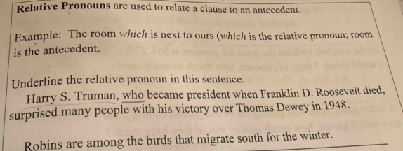 Relative Pronouns are used to relate a clause to an antecedent. 
Example: The room which is next to ours (which is the relative pronoun; room 
is the antecedent. 
Underline the relative pronoun in this sentence. 
Harry S. Truman, who became president when Franklin D. Roosevelt died, 
surprised many people with his victory over Thomas Dewey in 1948. 
Robins are among the birds that migrate south for the winter.