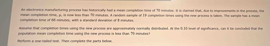 An electronics manufacturing process has historically had a mean completion time of 70 minutes. It is claimed that, due to improvements in the process, the 
mean completion time, μ, is now less than 70 minutes. A random sample of 19 completion times using the new process is taken. The sample has a mean 
completion time of 66 minutes, with a standard deviation of 8 minutes. 
Assume that completion times using the new process are approximately normally distributed. At the 0.10 level of significance, can it be concluded that the 
population mean completion time using the new process is less than 70 minutes? 
Perform a one-tailed test. Then complete the parts below.