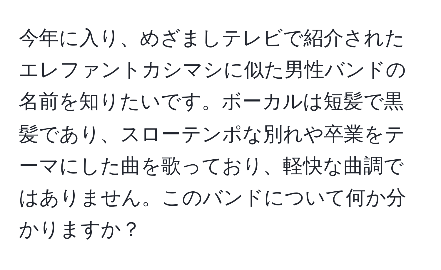 今年に入り、めざましテレビで紹介されたエレファントカシマシに似た男性バンドの名前を知りたいです。ボーカルは短髪で黒髪であり、スローテンポな別れや卒業をテーマにした曲を歌っており、軽快な曲調ではありません。このバンドについて何か分かりますか？