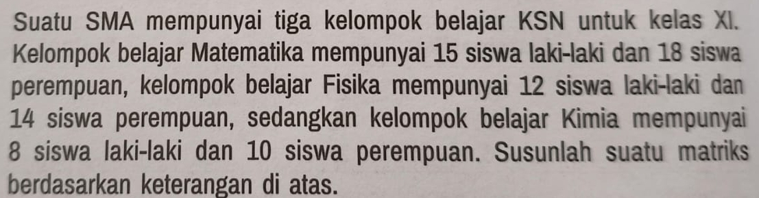 Suatu SMA mempunyai tiga kelompok belajar KSN untuk kelas XI. 
Kelompok belajar Matematika mempunyai 15 siswa laki-laki dan 18 siswa 
perempuan, kelompok belajar Fisika mempunyai 12 siswa laki-laki dan
14 siswa perempuan, sedangkan kelompok belajar Kimia mempunyai
8 siswa laki-laki dan 10 siswa perempuan. Susunlah suatu matriks 
berdasarkan keterangan di atas.