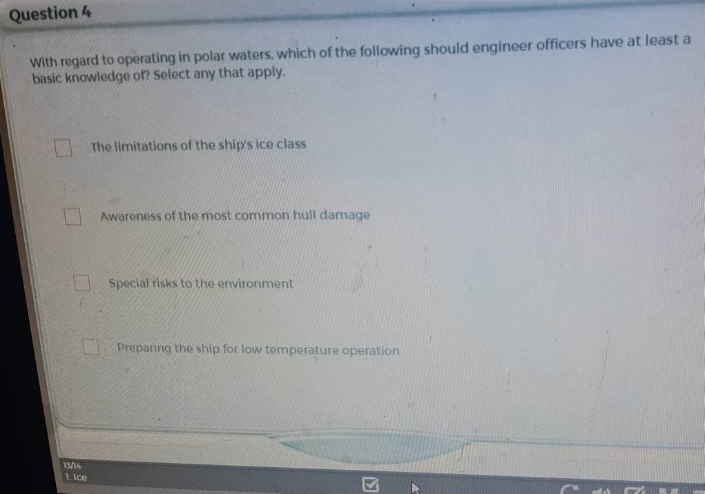 With regard to operating in polar waters, which of the following should engineer officers have at least a
basic knowledge of? Select any that apply.
The limitations of the ship's ice class
Awareness of the most common hull damage
Special risks to the environment
Preparing the ship for low temperature operation
13/14
1. Ice