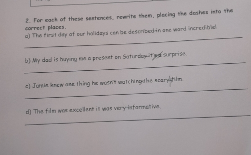 For each of these sentences, rewrite them, placing the dashes into the 
correct places. 
_ 
a) The first day of our holidays can be described-in one word incredible! 
_ 
b) My dad is buying me a present on Saturday it's a surprise. 
_ 
c) Jamie knew one thing he wasn't watching the scary film. 
_ 
d) The film was excellent it was very-informative.