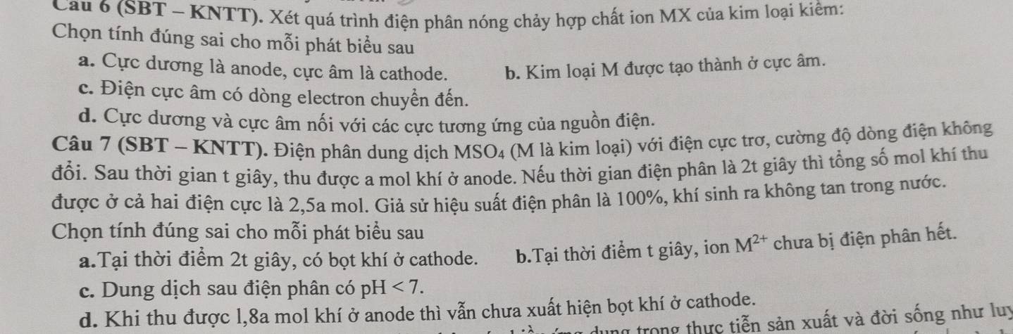 Cau 6 (SBT - KNTT). Xét quá trình điện phân nóng chảy hợp chất ion MX của kim loại kiểm:
Chọn tính đúng sai cho mỗi phát biểu sau
a. Cực dương là anode, cực âm là cathode. b. Kim loại M được tạo thành ở cực âm.
c. Điện cực âm có dòng electron chuyển đến.
d. Cực dương và cực âm nối với các cực tương ứng của nguồn điện.
Câu 7 (SBT - KNTT). Điện phân dung dịch MSO4 (M là kim loại) với điện cực trơ, cường độ dòng điện không
đổi. Sau thời gian t giây, thu được a mol khí ở anode. Nếu thời gian điện phân là 2t giây thì tổng số mol khí thu
được ở cả hai điện cực là 2,5a mol. Giả sử hiệu suất điện phân là 100%, khí sinh ra không tan trong nước.
Chọn tính đúng sai cho mỗi phát biểu sau
a.Tại thời điểm 2t giây, có bọt khí ở cathode. b.Tại thời điểm t giây, ion M^(2+) chưa bị điện phân hết.
c. Dung dịch sau điện phân có pH <7</tex>.
d. Khi thu được l, 8a mol khí ở anode thì vẫn chưa xuất hiện bọt khí ở cathode.
y dung trong thực tiễn sản xuất và đời sống như luy