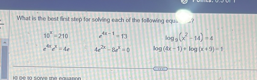 What is the best first step for solving each of the following equa _?
10^x=210 e^(4x-1)=13
log _9(x^2-14)=4
e^(4x)e^x=4e 4e^(2x)-8e^x=0 log (4x-1)+log (x+9)=1
id be to soive tne equation