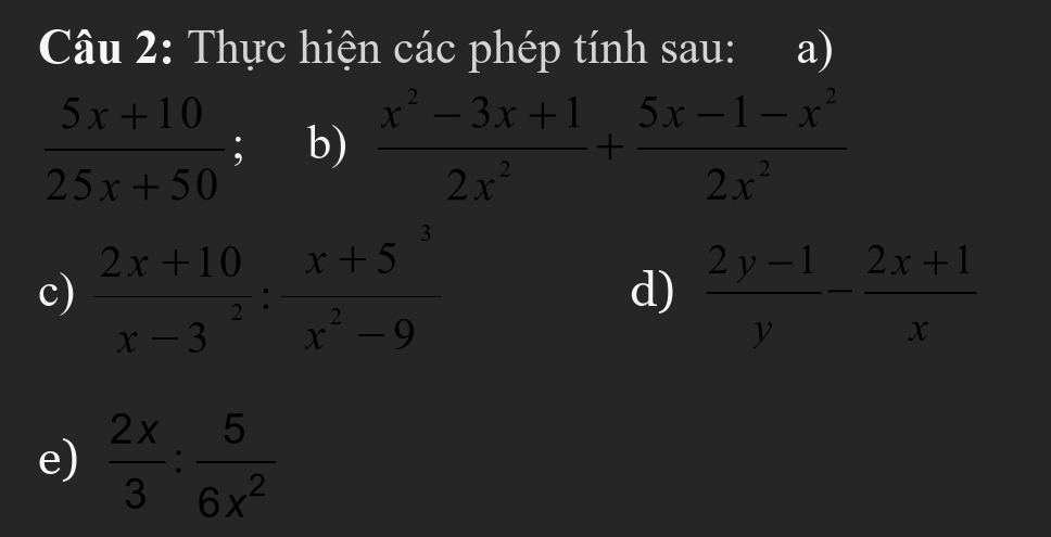 Thực hiện các phép tính sau: a)
 (5x+10)/25x+50  b)  (x^2-3x+1)/2x^2 + (5x-1-x^2)/2x^2 
c)  (2x+10)/x-3 : (x+5^3)/x^2-9   (2y-1)/y - (2x+1)/x 
d) 
e)  2x/3 : 5/6x^2 