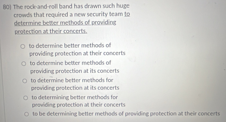 The rock-and-roll band has drawn such huge
crowds that required a new security team to
determine better methods of providing
protection at their concerts.
to determine better methods of
providing protection at their concerts
to determine better methods of
providing protection at its concerts
to determine better methods for
providing protection at its concerts
to determining better methods for
providing protection at their concerts
to be determining better methods of providing protection at their concerts