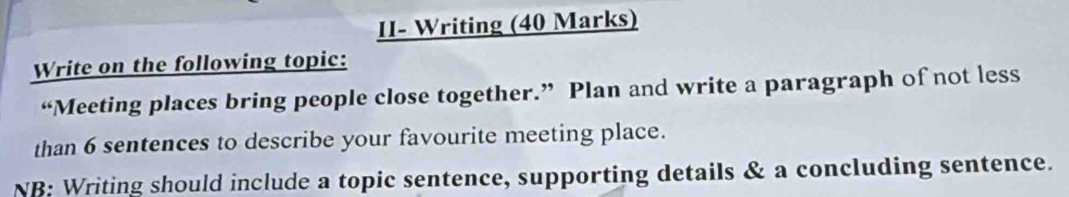 II- Writing (40 Marks) 
Write on the following topic: 
“Meeting places bring people close together.” Plan and write a paragraph of not less 
than 6 sentences to describe your favourite meeting place. 
NB: Writing should include a topic sentence, supporting details & a concluding sentence.