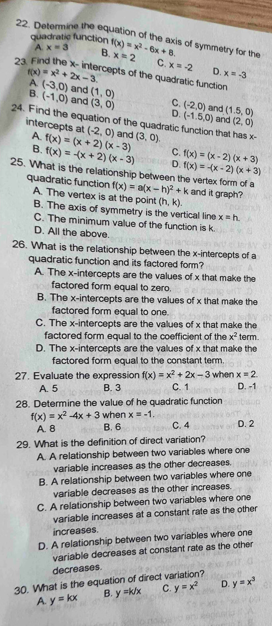 Determine the equation of the axis of symmetry for the
quadratic function f(x)=x^2-6x+8. x=2 C.
A. x=3 B.
23
x=-2 D. x=-3
f(x)=x^2+2x-3. cepts of the quadratic function
A. (-3,0) and (1,0) C. (-2,0) (1.5,0)
B. (-1,0) and (3,0)
and
D. (-1.5,0) and (2,0)
24. Find the equation of the quadratic function that has x-
intercepts at (-2,0) and (3,0).
A. f(x)=(x+2)(x-3) C. f(x)=(x-2)(x+3)
B. f(x)=-(x+2)(x-3) D. f(x)=-(x-2)(x+3)
25. What is the relationship between the vertex form of a
quadratic function f(x)=a(x-h)^2+k and it graph?
A. The vertex is at the point (h,k).
B. The axis of symmetry is the vertical line x=h.
C. The minimum value of the function is k.
D. All the above.
26. What is the relationship between the x-intercepts of a
quadratic function and its factored form?
A. The x-intercepts are the values of x that make the
factored form equal to zero.
B. The x-intercepts are the values of x that make the
factored form equal to one.
C. The x-intercepts are the values of x that make the
factored form equal to the coefficient of the x^2 term.
D. The x-intercepts are the values of x that make the
factored form equal to the constant term.
27. Evaluate the expression f(x)=x^2+2x-3 when x=2.
A. 5 B. 3 C. 1 D. -1
28. Determine the value of he quadratic function
f(x)=x^2-4x+3 when x=-1.
A. 8 B. 6 C. 4 D. 2
29. What is the definition of direct variation?
A. A relationship between two variables where one
variable increases as the other decreases.
B. A relationship between two variables where one
variable decreases as the other increases.
C. A relationship between two variables where one
variable increases at a constant rate as the other
increases.
D. A relationship between two variables where one
variable decreases at constant rate as the other
decreases.
30. What is the equation of direct variation?
A. y=kx B. y=k/x C. y=x^2 D. y=x^3