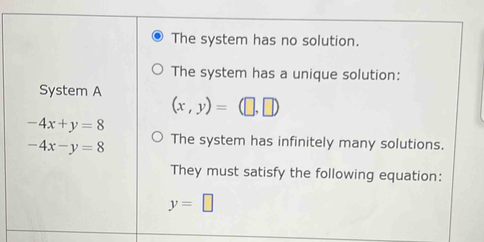 The system has no solution. 
The system has a unique solution: 
System A
(x,y)=(□ ,□ )
-4x+y=8
-4x-y=8
The system has infinitely many solutions. 
They must satisfy the following equation:
y=□