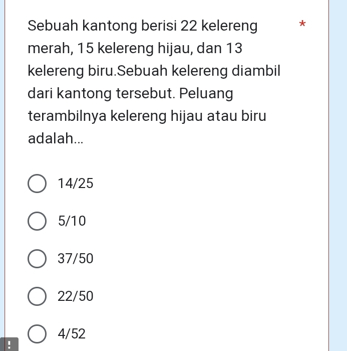 Sebuah kantong berisi 22 kelereng *
merah, 15 kelereng hijau, dan 13
kelereng biru.Sebuah kelereng diambil
dari kantong tersebut. Peluang
terambilnya kelereng hijau atau biru
adalah...
14/25
5/10
37/50
22/50
4/52!