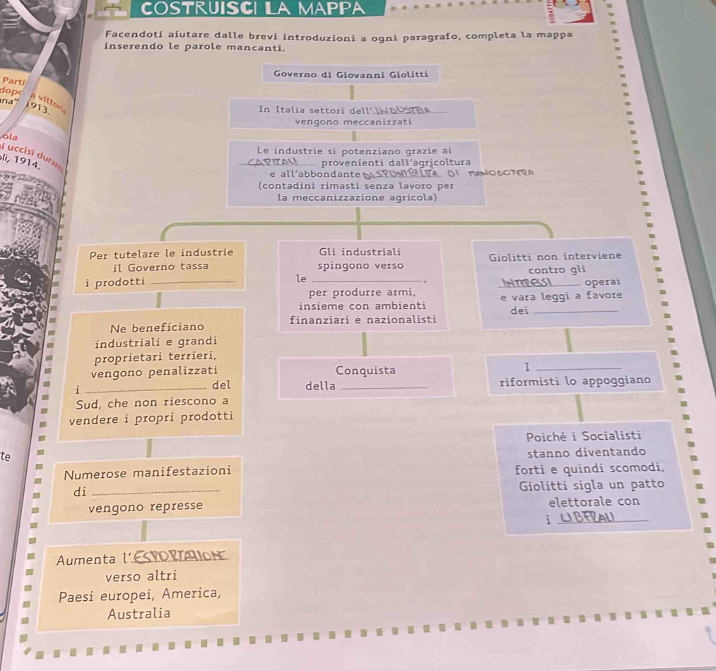 COSTRUISCI LA MappA 
Facendotí aiutare dalle brevi introduzioni a ogni paragrafo, completa la mappa 
inserendo le parole mancanti. 
Governo di Giovanni Giolitti 
Parti 
dopo 
na' 
v itton
913. 
In Italia settori dell´ ND Ta 
vengono meccanizzati 
ola 
Le industrie si potenziano grazie ai 
i uccisi durar 
li, 1914. 
PITAM provenienti dall´agricoltura 
e all’abbondante ra ta o o t 
(contadini rimasti senza lavoro per 
la meccanizzazione agricola) 
Per tutelare le industrie Gli industriali 
il Governo tassa spingono verso Giolitti non interviene 
contro gli 
le 
. 
i prodotti __INTERESSI_ operai 
per produrre armi, 
insieme con ambienti e vara leggi a favore 
finanziari e nazionalisti dei_ 
Ne beneficiano 
industriali e grandi 
proprietari terrieri, 
vengono penalizzati Conquista 
_I 
i _del della _riformisti lo appoggiano 
Sud, che non riescono a 
vendere i propri prodotti 
Poiché i Socialisti 
te 
stanno diventando 
Numerose manifestazioni 
forti e quindi scomodi, 
di_ 
Giolitti sigla un patto 
vengono represse elettorale con 
_i 
Aumenta lTOraion 
verso altri 
Paesi europei, America, 
Australia