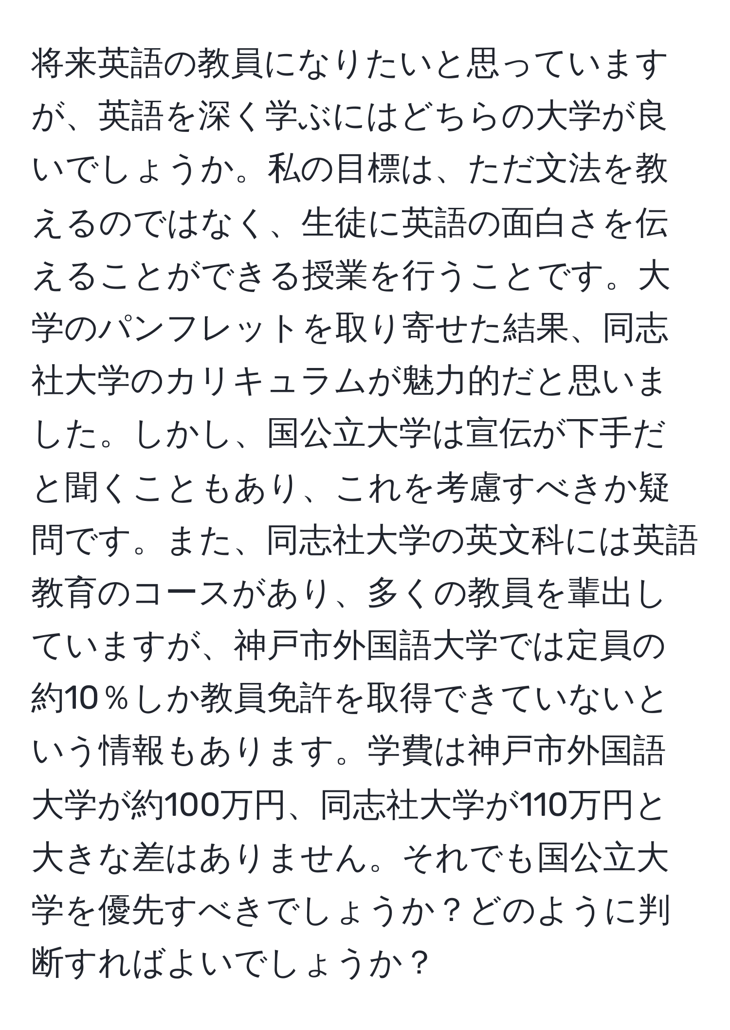 将来英語の教員になりたいと思っていますが、英語を深く学ぶにはどちらの大学が良いでしょうか。私の目標は、ただ文法を教えるのではなく、生徒に英語の面白さを伝えることができる授業を行うことです。大学のパンフレットを取り寄せた結果、同志社大学のカリキュラムが魅力的だと思いました。しかし、国公立大学は宣伝が下手だと聞くこともあり、これを考慮すべきか疑問です。また、同志社大学の英文科には英語教育のコースがあり、多くの教員を輩出していますが、神戸市外国語大学では定員の約10％しか教員免許を取得できていないという情報もあります。学費は神戸市外国語大学が約100万円、同志社大学が110万円と大きな差はありません。それでも国公立大学を優先すべきでしょうか？どのように判断すればよいでしょうか？