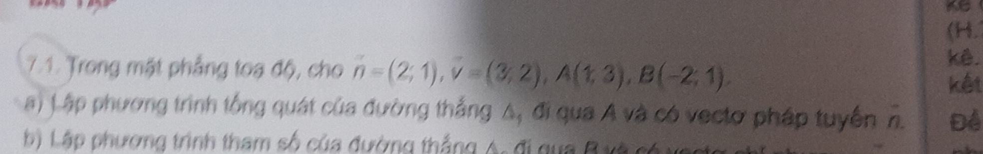 (H. 
7.1. Trong mặt phẳng toạ độ, cho n=(2;1), v=(3;2), A(1;3), B(-2;1), 
kê. 
kết 
a) Lập phương trình tổng quát của đường thắng A, đi qua A và có vectơ pháp tuyển n. Đề 
b) Lập phương trình tham số của đường thắng A. đi gua B