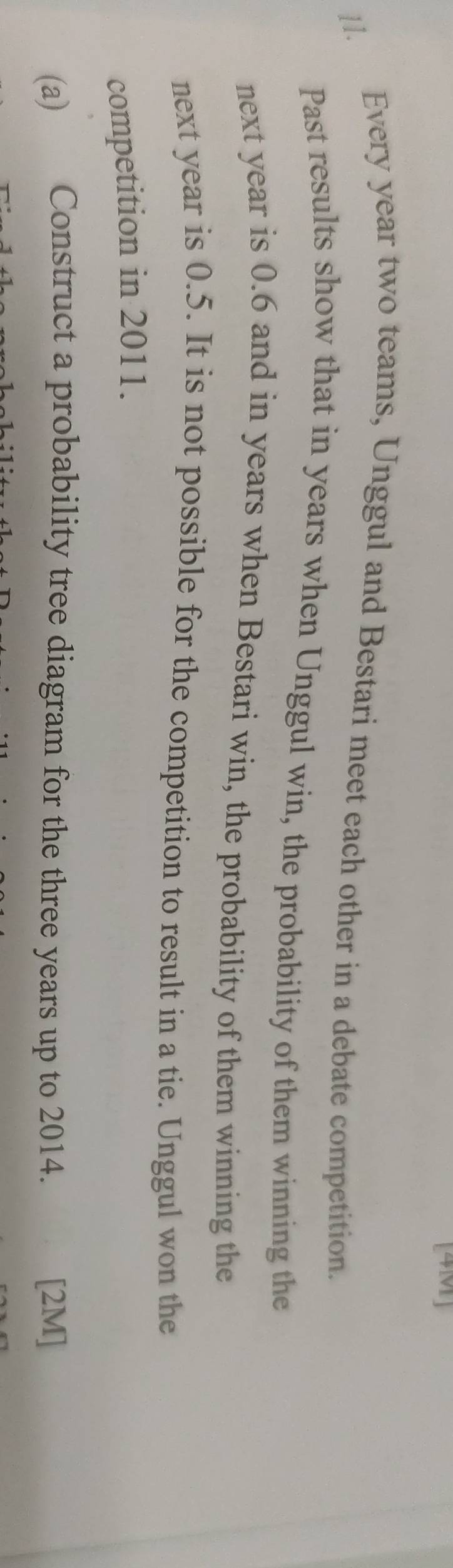 [4M] 
[1. Every year two teams, Unggul and Bestari meet each other in a debate competition. 
Past results show that in years when Unggul win, the probability of them winning the 
next year is 0.6 and in years when Bestari win, the probability of them winning the 
next year is 0.5. It is not possible for the competition to result in a tie. Unggul won the 
competition in 2011. 
(a) Construct a probability tree diagram for the three years up to 2014. [2M]