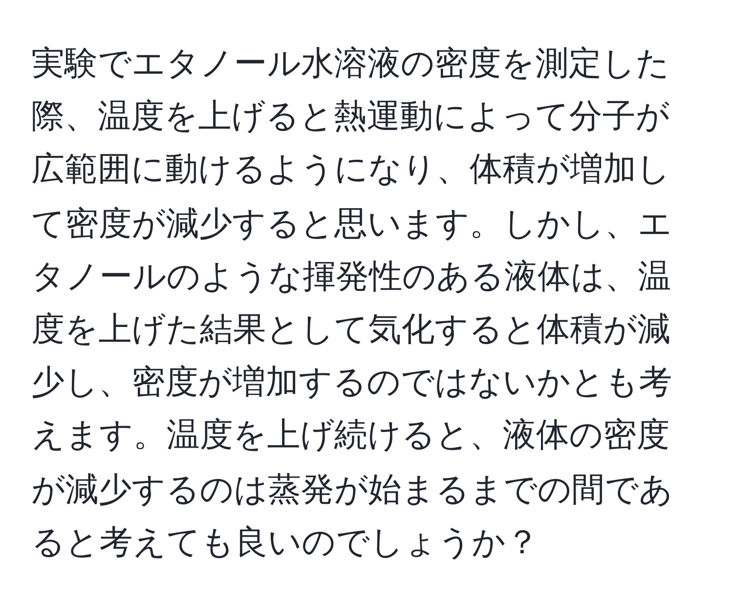 実験でエタノール水溶液の密度を測定した際、温度を上げると熱運動によって分子が広範囲に動けるようになり、体積が増加して密度が減少すると思います。しかし、エタノールのような揮発性のある液体は、温度を上げた結果として気化すると体積が減少し、密度が増加するのではないかとも考えます。温度を上げ続けると、液体の密度が減少するのは蒸発が始まるまでの間であると考えても良いのでしょうか？