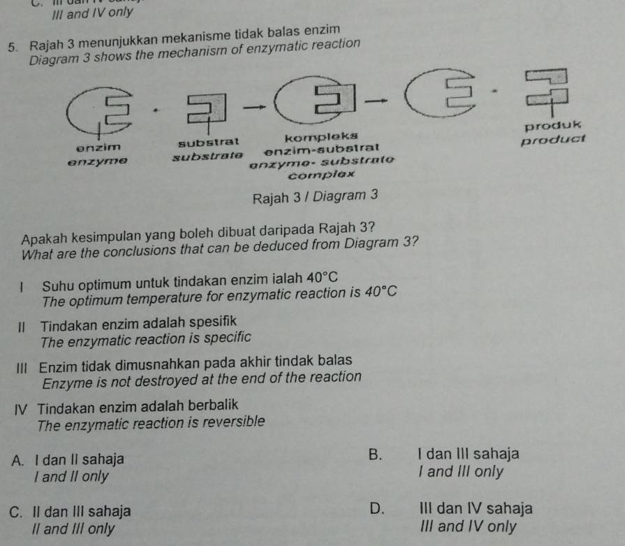 da
III and IV only
5. Rajah 3 menunjukkan mekanisme tidak balas enzim
ws the mechanism of enzymatic reaction
Rajah 3 / Diagram 3
Apakah kesimpulan yang boleh dibuat daripada Rajah 3?
What are the conclusions that can be deduced from Diagram 3?
I Suhu optimum untuk tindakan enzim ialah 40°C
The optimum temperature for enzymatic reaction is 40°C
Il Tindakan enzim adalah spesifik
The enzymatic reaction is specific
III Enzim tidak dimusnahkan pada akhir tindak balas
Enzyme is not destroyed at the end of the reaction
IV Tindakan enzim adalah berbalik
The enzymatic reaction is reversible
B.
A. I dan II sahaja I dan III sahaja
I and II only I and III only
D.
C. II dan III sahaja III dan IV sahaja
Il and III only III and IV only