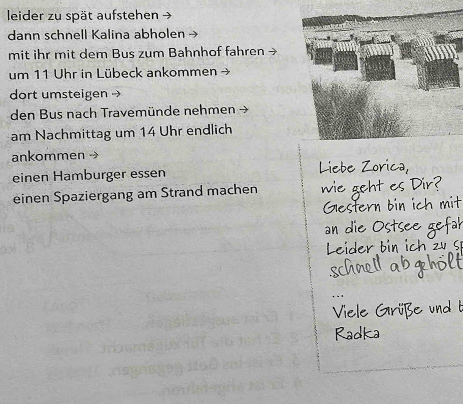 leider zu spät aufstehen 
dann schnell Kalina abholen 
mit ihr mit dem Bus zum Bahnhof fahren 
um 11 Uhr in Lübeck ankommen - 
dort umsteigen 
den Bus nach Travemünde nehmen 
am Nachmittag um 14 Uhr endlich 
ankommen 
einen Hamburger essen 
einen Spaziergang am Strand machen