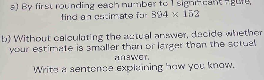 By first rounding each number to 1 significant figure, 
find an estimate for 894* 152
b) Without calculating the actual answer, decide whether 
your estimate is smaller than or larger than the actual 
answer. 
Write a sentence explaining how you know.