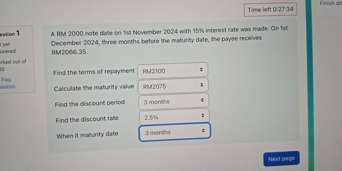 Finish at 
Time left 0:27:34 
estion 1 A RM 2000 note date on 1st November 2024 with 15% interest rate was made. On 1st 
t yet December 2024, three months before the maturity date, the payee receives 
swered RM2066.35. 
rked out of 
0 
Find the terms of repayment RM2100
Flag 
estion RM2075
Calculate the maturity value 
Find the discount period 3 months
Find the discount rate 2.5%
When it maturity date 3 months
Next page