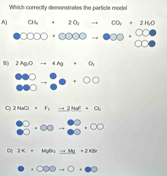 Which correctly demonstrates the particle model
A) CH_4+2O_2to CO_2+2H_2O
OOO 000+0000to 000+000
B) 2Ag_2O to 4Ag+O_2
beginarrayr 000 000endarray +0+0
(
C) 2NaCl+F_2to 2NaF+Cl_2
frac ∈fty +∈fty to^(∈fty endarray) +∈fty 
D) 2K+MgBr_2to Mg+2KBr
O+∈fty 0to O+Obigcirc