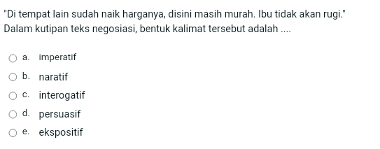 "Di tempat lain sudah naik harganya, disini masih murah. Ibu tidak akan rugi."
Dalam kutipan teks negosiasi, bentuk kalimat tersebut adalah ....
a. imperatif
b. naratif
c. interogatif
d. persuasif
e. ekspositif