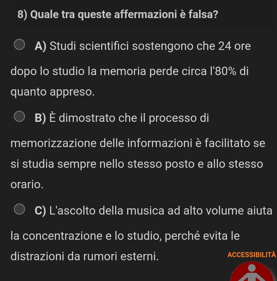 Quale tra queste affermazioni è falsa?
A) Studi scientifici sostengono che 24 ore
dopo lo studio la memoria perde circa l' 80% di
quanto appreso.
B) È dimostrato che il processo di
memorizzazione delle informazioni è facilitato se
si studia sempre nello stesso posto e allo stesso
orario.
C) L'ascolto della musica ad alto volume aiuta
la concentrazione e lo studio, perché evita le
distrazioni da rumori esterni. ACCESSIBILITA