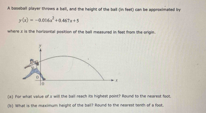 A baseball player throws a ball, and the height of the ball (in feet) can be approximated by
y(x)=-0.016x^2+0.467x+5
where x is the horizontal position of the ball measured in feet from the origin. 
(a) For what value of x will the ball reach its highest point? Round to the nearest foot. 
(b) What is the maximum height of the ball? Round to the nearest tenth of a foot.