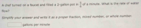 A chef turned on a faucet and fliled a 2 -pallon pot in  5/4  of a minate. What is the rate of water 
flaw? 
Simplify your answer and write it as a proper fraction, mixed number, or whole number.
gallons per minute