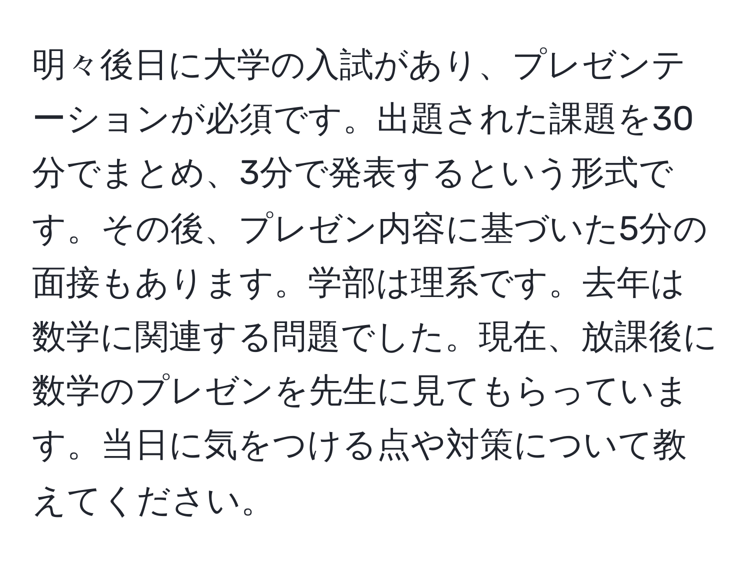 明々後日に大学の入試があり、プレゼンテーションが必須です。出題された課題を30分でまとめ、3分で発表するという形式です。その後、プレゼン内容に基づいた5分の面接もあります。学部は理系です。去年は数学に関連する問題でした。現在、放課後に数学のプレゼンを先生に見てもらっています。当日に気をつける点や対策について教えてください。