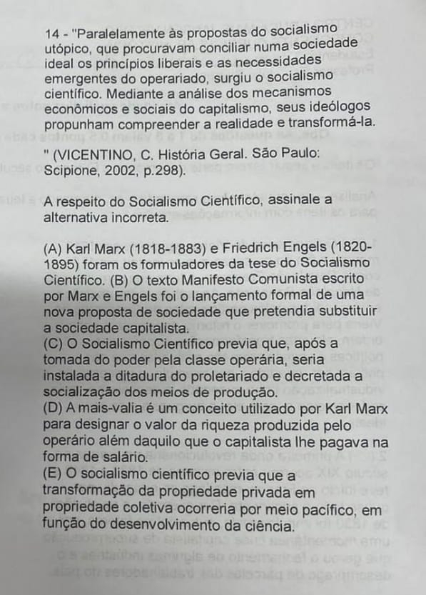 14 - ''Paralelamente às propostas do socialismo
utópico, que procuravam conciliar numa sociedade
ideal os princípios liberais e as necessidades
emergentes do operariado, surgiu o socialismo
científico. Mediante a análise dos mecanismos
econômicos e sociais do capitalismo, seus ideólogos
propunham compreender a realidade e transformá-la.
'' (VICENTINO, C. História Geral. São Paulo:
Scipione, 2002, p.298).
A respeito do Socialismo Científico, assinale a
alternativa incorreta.
(A) Karl Marx (1818-1883) e Friedrich Engels (1820-
1895) foram os formuladores da tese do Socialismo
Científico. (B) O texto Manifesto Comunista escrito
por Marx e Engels foi o lançamento formal de uma
nova proposta de sociedade que pretendia substituir
a sociedade capitalista.
(C) O Socialismo Científico previa que, após a
tomada do poder pela classe operária, seria
instalada a ditadura do proletariado e decretada a
socialização dos meios de produção.
(D) A mais-valia é um conceito utilizado por Karl Marx
para designar o valor da riqueza produzida pelo
operário além daquilo que o capitalista lhe pagava na
forma de salário.
(E) O socialismo científico previa que a
transformação da propriedade privada em
propriedade coletiva ocorreria por meio pacífico, em
função do desenvolvimento da ciência.