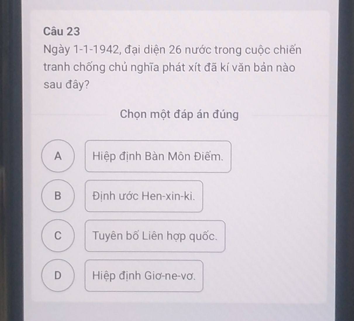 Ngày 1-1-1942, đại diện 26 nước trong cuộc chiến
tranh chống chủ nghĩa phát xít đã kí văn bản nào
sau đây?
Chọn một đáp án đúng
A Hiệp định Bàn Môn Điếm.
B Định ước Hen-xin-ki.
C Tuyên bố Liên hợp quốc.
D Hiệp định Giơ-ne-vơ.