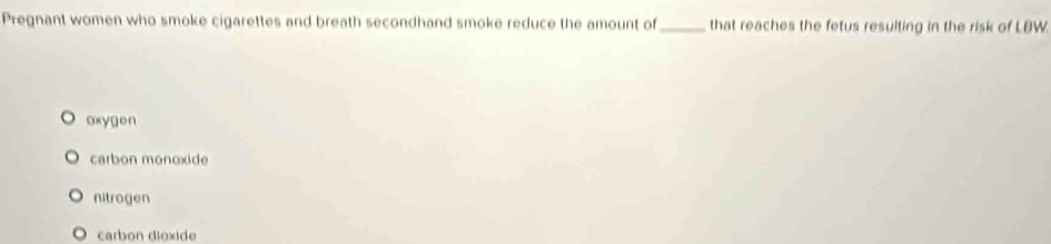 Pregnant women who smoke cigarettes and breath secondhand smoke reduce the amount of _that reaches the fetus resulting in the risk of LBW.
oxygen
carbon monoxide
nitrogen
carbon dioxide