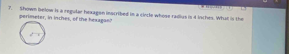 REQUIReD 
7. Shown below is a regular hexagon inscribed in a circle whose radius is 4 inches. What is the 
perimeter, in inches, of the hexagon?