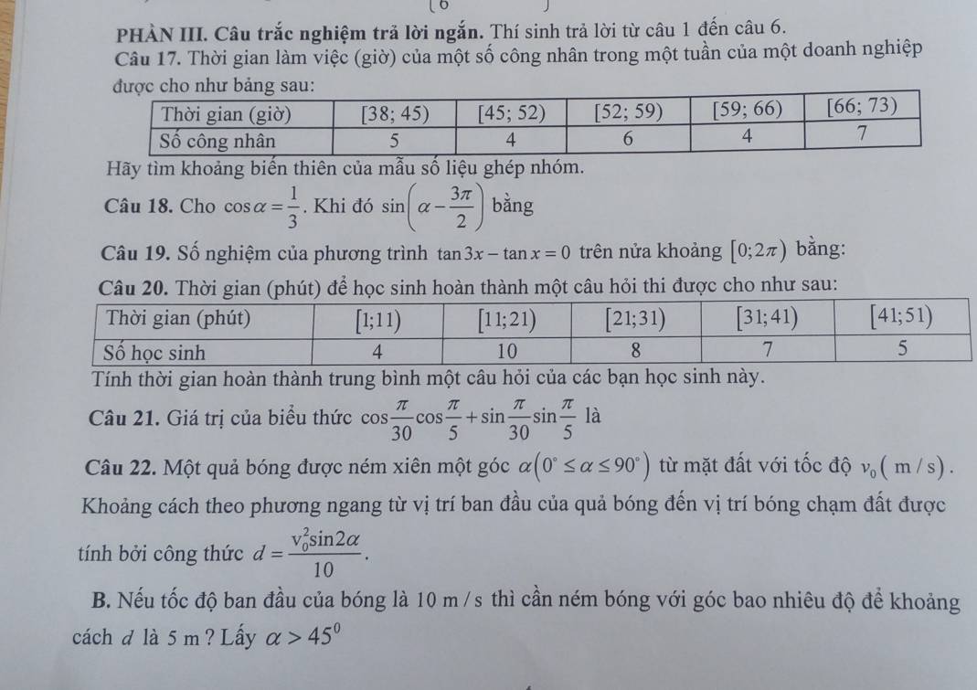 PHÀN III. Câu trắc nghiệm trả lời ngắn. Thí sinh trả lời từ câu 1 đến câu 6.
Câu 17. Thời gian làm việc (giờ) của một số công nhân trong một tuần của một doanh nghiệp
Hãy tìm khoảng biến thiên của mẫu số liệu ghép nhóm.
Câu 18. Cho cos alpha = 1/3 . Khi đó sin (alpha - 3π /2 ) bằng
Câu 19. Số nghiệm của phương trình tan 3x-tan x=0 trên nửa khoảng [0;2π ) bằng:
Câu 20. Thời gian (phút) để học sinh hoàn thành một câu hỏi thi được cho như sau:
Tính thời gian hoàn thành trung bình một câu hỏi của các bạn học sinh này.
Câu 21. Giá trị của biểu thức cos  π /30 cos  π /5 +sin  π /30 sin  π /5 la
Câu 22. Một quả bóng được ném xiên một góc alpha (0°≤ alpha ≤ 90°) từ mặt đất với tốc độ v_0(m/s).
Khoảng cách theo phương ngang từ vị trí ban đầu của quả bóng đến vị trí bóng chạm đất được
tính bởi công thức d=frac (v_0)^2sin 2alpha 10.
B. Nếu tốc độ ban đầu của bóng là 10 m /s thì cần ném bóng với góc bao nhiêu độ để khoảng
cách d là 5 m ? Lấy alpha >45°