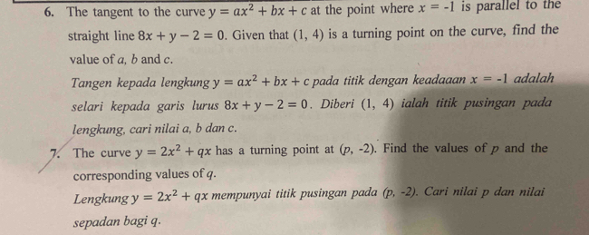 The tangent to the curve y=ax^2+bx+c at the point where x=-1 is parallel to the 
straight line 8x+y-2=0. Given that (1,4) is a turning point on the curve, find the 
value of a, b and c. 
Tangen kepada lengkung y=ax^2+bx+c pada titik dengan keadaaan x=-1 adalah 
selari kepada garis lurus 8x+y-2=0. Diberi (1,4) ialah titik pusingan pada 
lengkung, cari nilai a, b dan c. 
7. The curve y=2x^2+qx has a turning point at (p,-2). Find the values of p and the 
corresponding values of q. 
Lengkung y=2x^2+qx mempunyai titik pusingan pada (p,-2). Cari nilai p dan nilai 
sepadan bagi q.