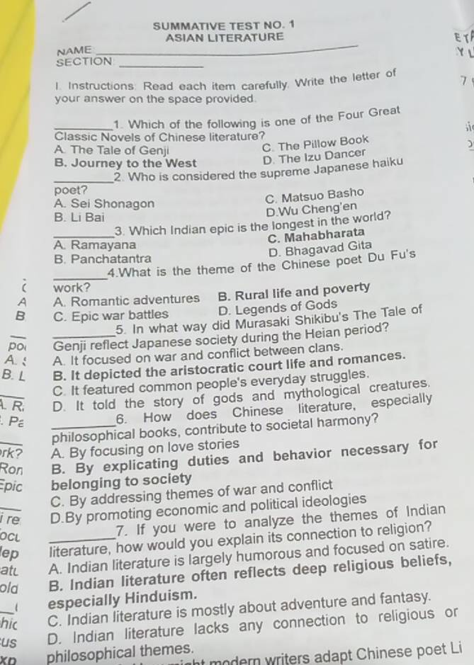 SUMMATIVE TEST NO. 1
ASIAN LITERATURE ET
NAME_
Y √
SECTION_
1. Instructions: Read each item carefully. Write the letter of 7
your answer on the space provided.
_1. Which of the following is one of the Four Great
si
Classic Novels of Chinese literature?
A. The Tale of Genji
C. The Pillow Book
)
B. Journey to the West D. The Izu Dancer
_
2. Who is considered the supreme Japanese haiku
poet?
A. Sei Shonagon
C. Matsuo Basho
B. Li Bai
D.Wu Cheng'en
_
3. Which Indian epic is the longest in the world?
C. Mahabharata
A. Ramayana
D. Bhagavad Gita
B. Panchatantra
_
4.What is the theme of the Chinese poet Du Fu's
work?
A A. Romantic adventures B. Rural life and poverty
B C. Epic war battles D. Legends of Gods
5. In what way did Murasaki Shikibu's The Tale of
poi _Genji reflect Japanese society during the Heian period?
A. : A. It focused on war and conflict between clans.
B. L B. It depicted the aristocratic court life and romances.
C. It featured common people's everyday struggles.
_. R. D. It told the story of gods and mythological creatures.
. P
6. How does Chinese literature, especially
philosophical books, contribute to societal harmony?
rk? A. By focusing on love stories
_Ron B. By explicating duties and behavior necessary for
Epic belonging to society
C. By addressing themes of war and conflict
i re D.By promoting economic and political ideologies
OCL
7. If you were to analyze the themes of Indian
lep _literature, how would you explain its connection to religion?
atc A. Indian literature is largely humorous and focused on satire.
old B. Indian literature often reflects deep religious beliefs,
especially Hinduism.
hic C. Indian literature is mostly about adventure and fantasy.
_us D. Indian literature lacks any connection to religious or
XD philosophical themes.
ht modern writers adapt Chinese poet Li