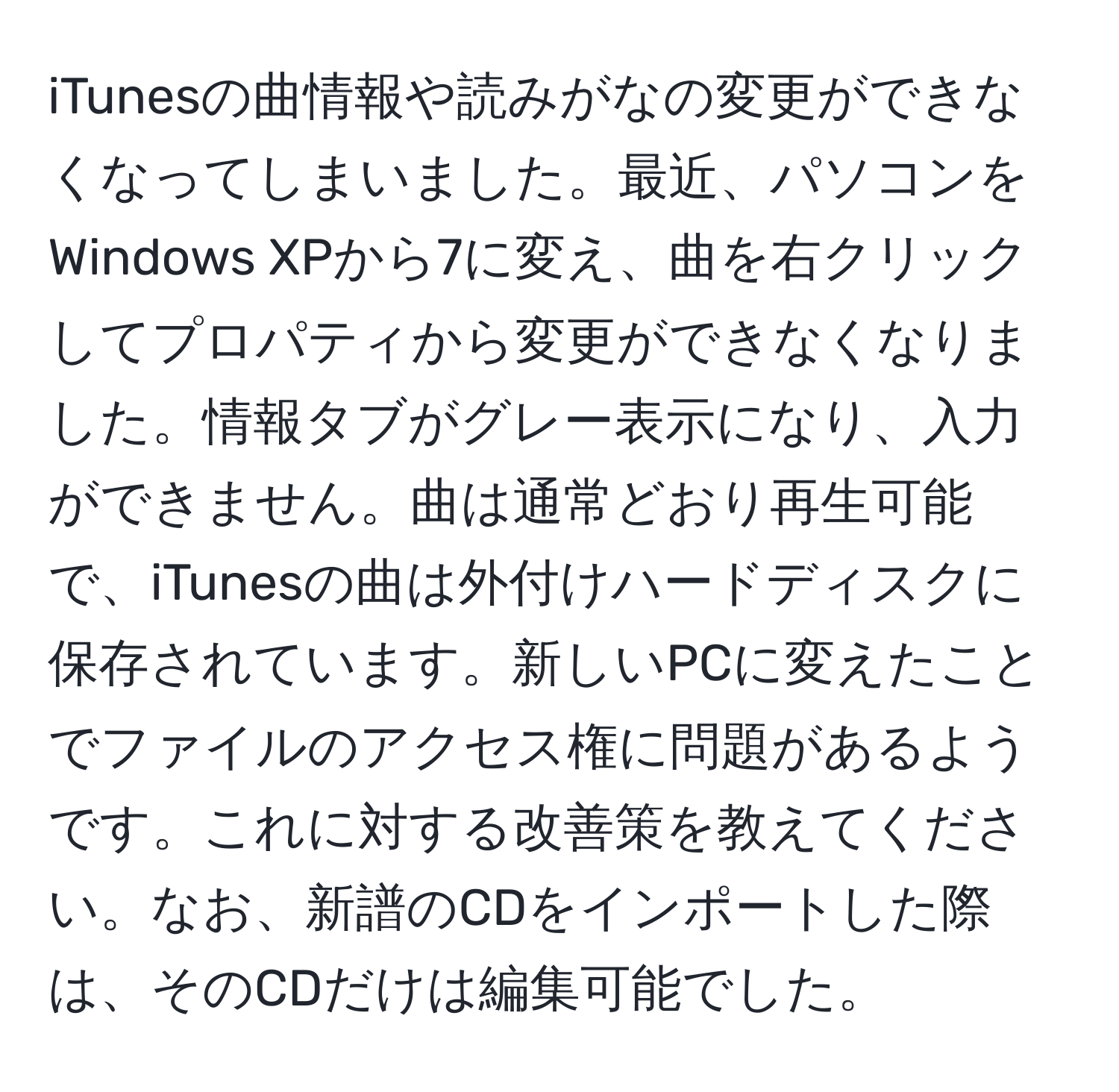 iTunesの曲情報や読みがなの変更ができなくなってしまいました。最近、パソコンをWindows XPから7に変え、曲を右クリックしてプロパティから変更ができなくなりました。情報タブがグレー表示になり、入力ができません。曲は通常どおり再生可能で、iTunesの曲は外付けハードディスクに保存されています。新しいPCに変えたことでファイルのアクセス権に問題があるようです。これに対する改善策を教えてください。なお、新譜のCDをインポートした際は、そのCDだけは編集可能でした。