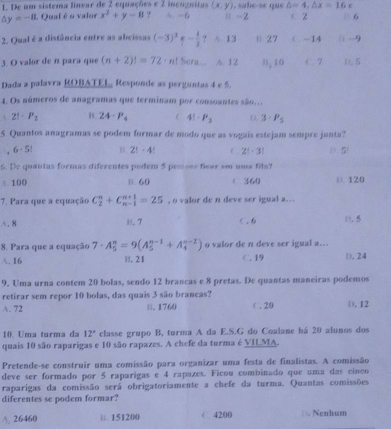 De um sistema linear de 2 equações e 2 incognitas (x,y) , sabe-se que △ =4,△ x=16 e
△ y=-8. Qual é o valor x^2+y-8 A. =6 =2 ( 2 1 6
2. Qual é a distância entre as abeissas (-3)^3- 1/7 ? A 13 15 . ∠ ( -14 j, -9
3. O valor de n para que (n+2)!=72· n! AF... A. 12 B, 10 C . 7 D.5
Dada a palavra ROBATEL Responde as perguntas 4 c 5.
4. Os números de anagramas que terminam por consoantes são...
2! P_2 B. 24· P_4 ( 4!· P_3 3· P_5
5. Quantos anagramas se podem formar de modo que as vogais estejam sempre junta?
6· 5! D 5!
B. 2!· 4! (, 2!· 3!
6. De quantas formas diferentes podem 5 pessoss ficar em uma fila?
A. 100 B. 60 (360 D. 120
7. Para que a equação C_2^(n+C_(n-1)^(n+1)=25 , o valor de n deve ser igual a...
A. 8 B. 7 C. 6 D. 5
8. Para que a equação 7· A_5^n=9(A_5^(n-1)+A_4^(n-2)) o valor de n deve ser igual a...
A. 16 B.21 C. 19 D. 24
9. Uma urna contem 20 bolas, sendo 12 brancas e 8 pretas. De quantas maneiras podemos
retirar sem repor 10 bolas, das quais 3 são brancas?
A. 72. 1760 C.20 D. 12
10. Uma turma da 12^x) classe grupo B, turma A da E.S.G do Coalane há 20 alunos dos
quais 10 são raparigas e 10 são rapazes. A chefe da turma é VILMA.
Pretende-se construir uma comissão para organizar uma festa de finalistas. A comissão
deve ser formado por 5 raparigas e 4 rapazes. Ficou combinado que uma das cinco
raparigas da comissão será obrigatoriamente a chefe da turma. Quantas comissões
diferentes se podem formar?
A. 26460 B. 151200 C. 4200 Nenhum