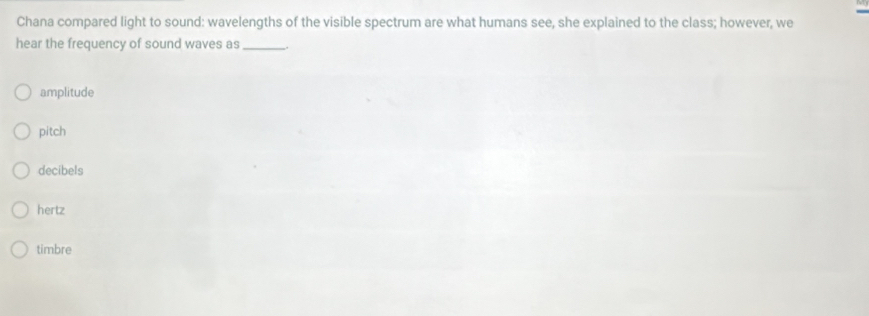 Chana compared light to sound: wavelengths of the visible spectrum are what humans see, she explained to the class; however, we
hear the frequency of sound waves as _.
amplitude
pitch
decibels
hertz
timbre