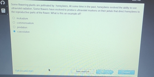 Some flowering plants are pollinated by honeybees. At some time in the past, honeybees evolved the ability to see
ultraviolet radiation. Some flowers have evolved to produce ultraviolet markers on their petals that direct honeybees to
the reproductive parts of the flower. What is this an example of?
mutualism
commensalism
predation
coevolution
Mark this and retum Sae and Exit Nai Subvant