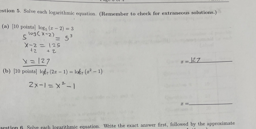 estion 5. Solve each logarithmic equation. (Remember to check for extraneous solutions.) 
(a) [10points log _5(x-2)=3
x=
_ 
(b) 10poin ts log _7(2x-1)=log _7(x^2-1)
x=
_ 
uestion 6. Solve each logarithmic equation. Write the exact answer first, followed by the approximate